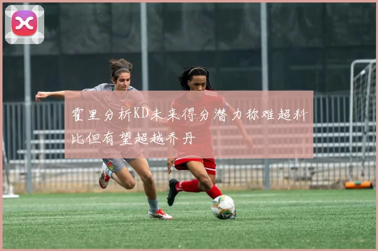 霍里分析KD未来得分潜力称难超科比但有望超越乔丹