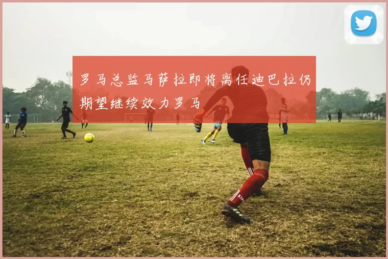 罗马总监马萨拉即将离任迪巴拉仍期望继续效力罗马