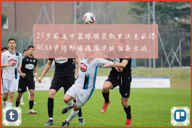 25岁前高中篮球明星凯里沃克获得NCAA资格即将选择学校准备出战