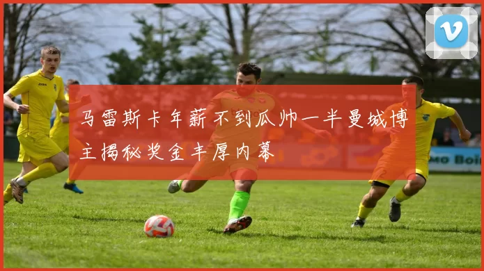 马雷斯卡年薪不到瓜帅一半曼城博主揭秘奖金丰厚内幕