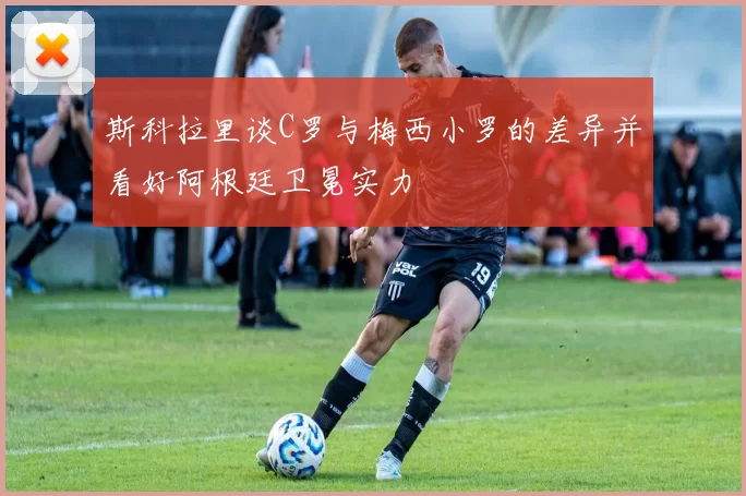 斯科拉里谈C罗与梅西小罗的差异并看好阿根廷卫冕实力