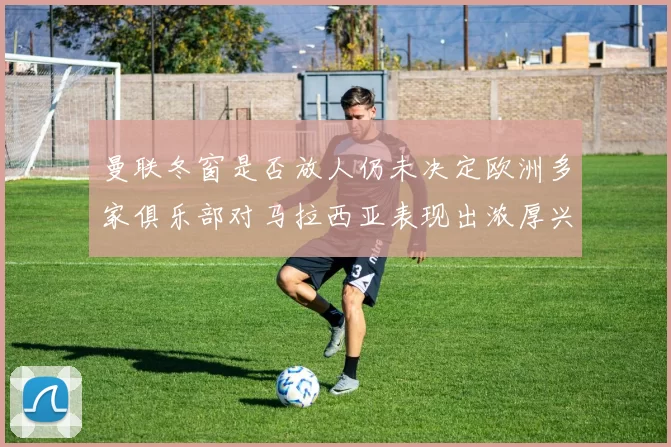 曼联冬窗是否放人仍未决定欧洲多家俱乐部对马拉西亚表现出浓厚兴趣