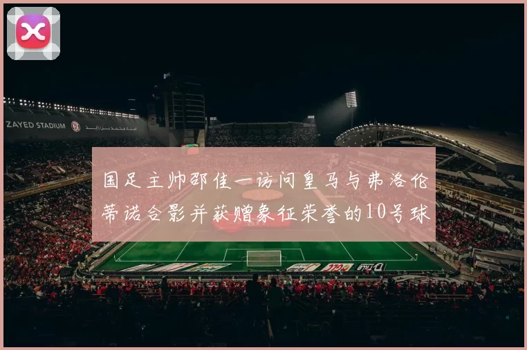 国足主帅邵佳一访问皇马与弗洛伦蒂诺合影并获赠象征荣誉的10号球衣