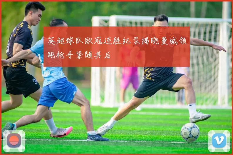 英超球队欧冠连胜纪录揭晓曼城领跑枪手紧随其后