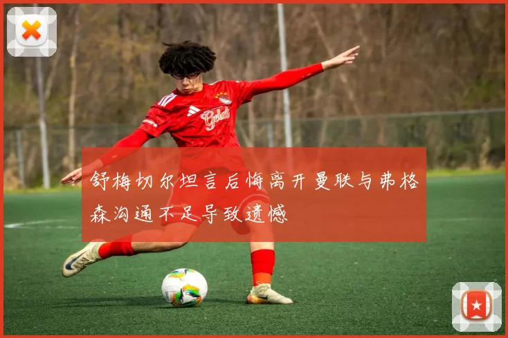 舒梅切尔坦言后悔离开曼联与弗格森沟通不足导致遗憾