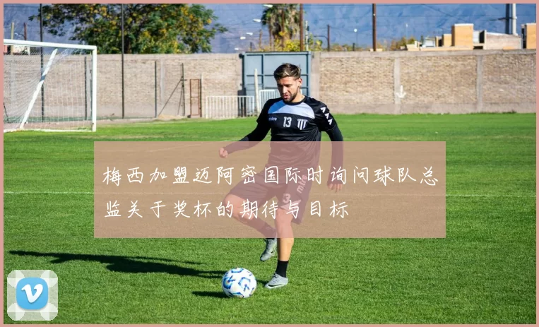 梅西加盟迈阿密国际时询问球队总监关于奖杯的期待与目标