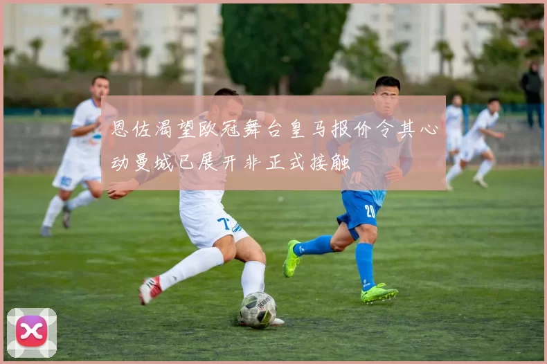恩佐渴望欧冠舞台皇马报价令其心动曼城已展开非正式接触