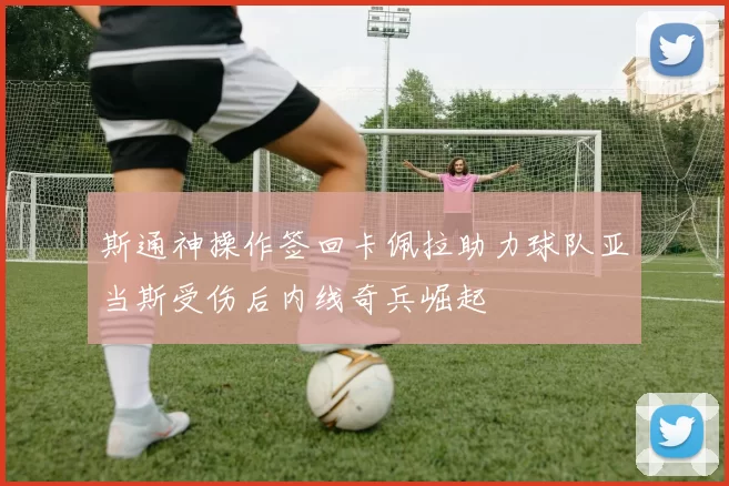 斯通神操作签回卡佩拉助力球队亚当斯受伤后内线奇兵崛起