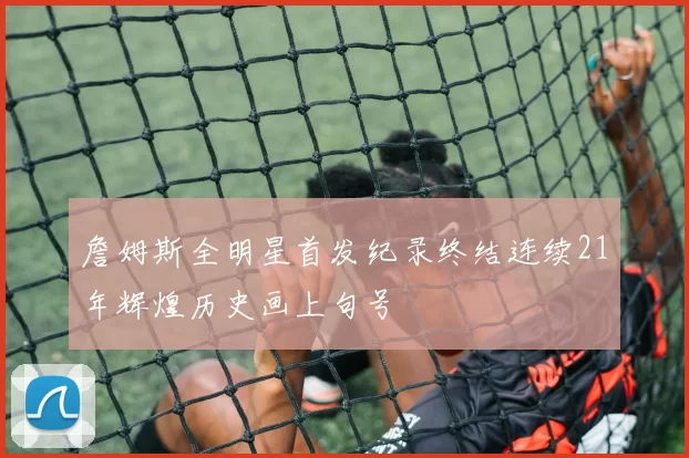 詹姆斯全明星首发纪录终结连续21年辉煌历史画上句号